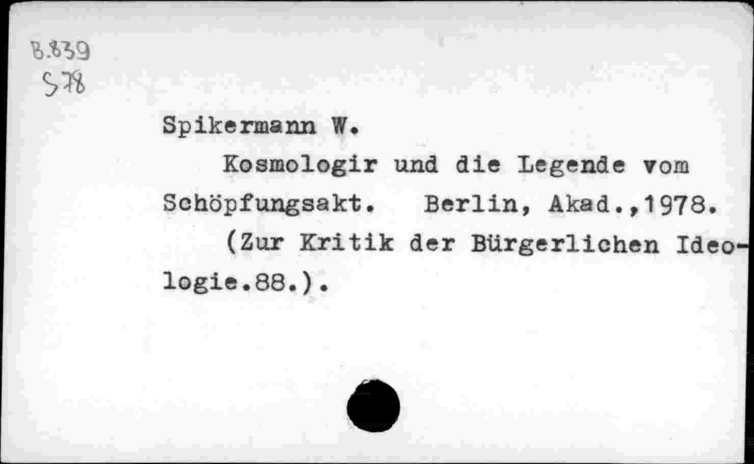 ﻿W9
Spikermann W.
Kosmologir und die Legende vom Schöpfungsakt. Berlin, Akad.,1978.
(Zur Kritik der Bürgerlichen Ideo logie.88.).